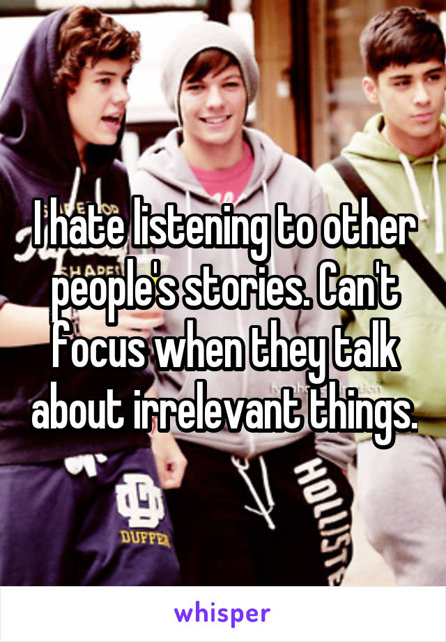 I hate listening to other people's stories. Can't focus when they talk about irrelevant things.