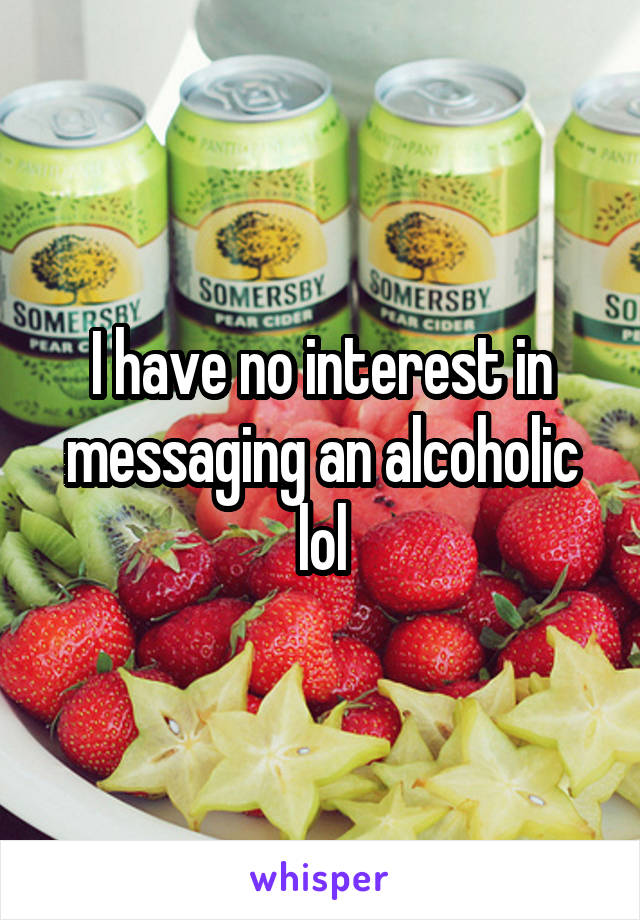 I have no interest in messaging an alcoholic lol