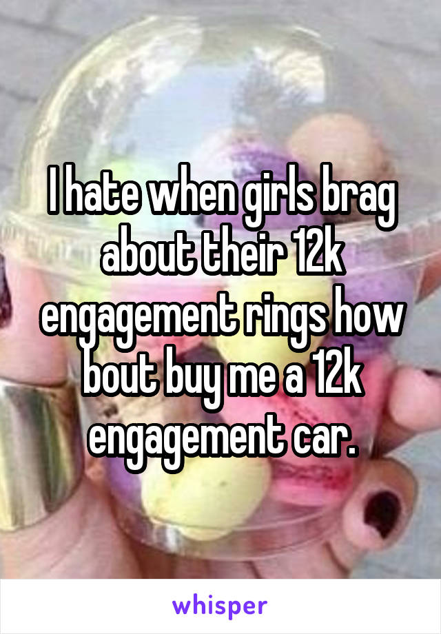I hate when girls brag about their 12k engagement rings how bout buy me a 12k engagement car.