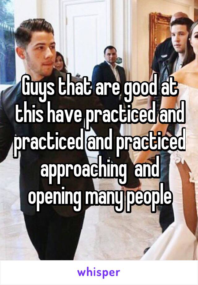Guys that are good at this have practiced and practiced and practiced approaching  and opening many people