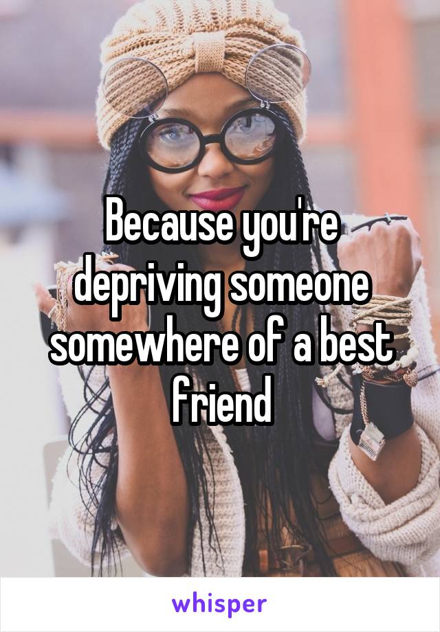 Because you're depriving someone somewhere of a best friend