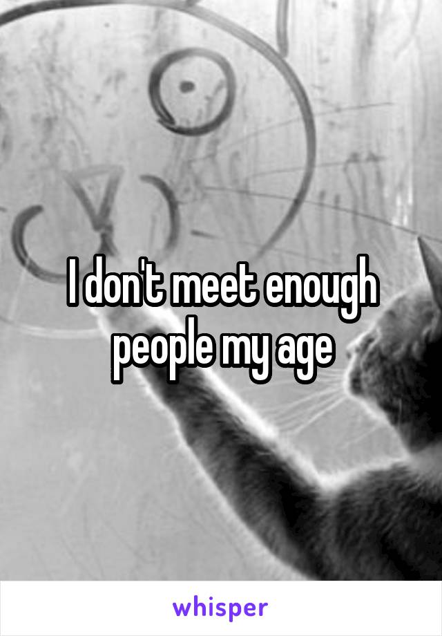 I don't meet enough people my age