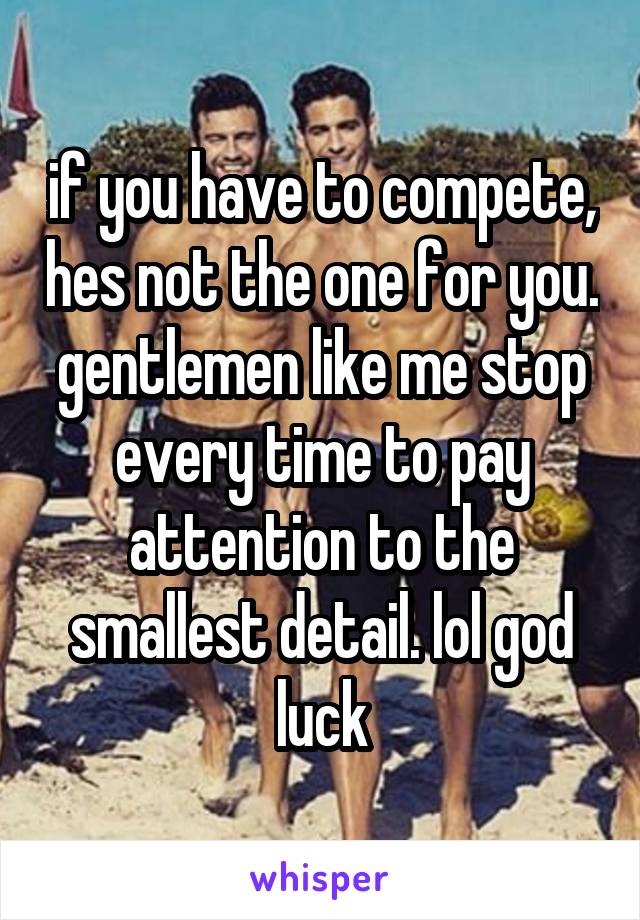if you have to compete, hes not the one for you. gentlemen like me stop every time to pay attention to the smallest detail. lol god luck