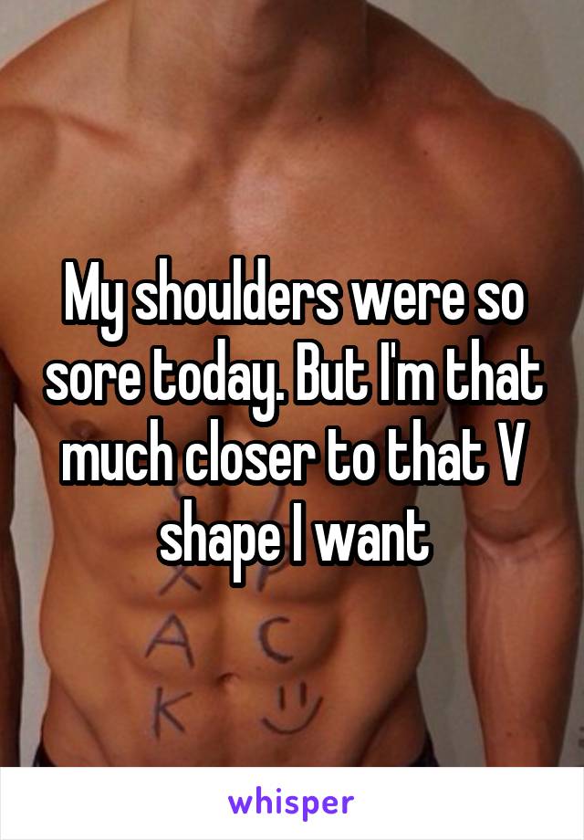 My shoulders were so sore today. But I'm that much closer to that V shape I want