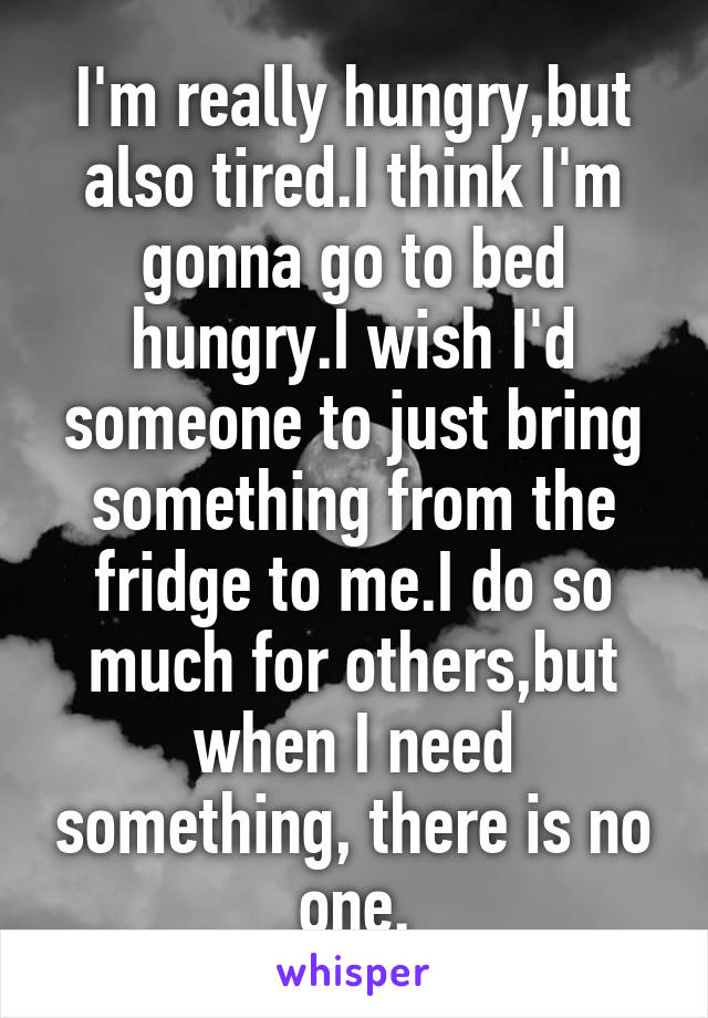 I'm really hungry,but also tired.I think I'm gonna go to bed hungry.I wish I'd someone to just bring something from the fridge to me.I do so much for others,but when I need something, there is no one.