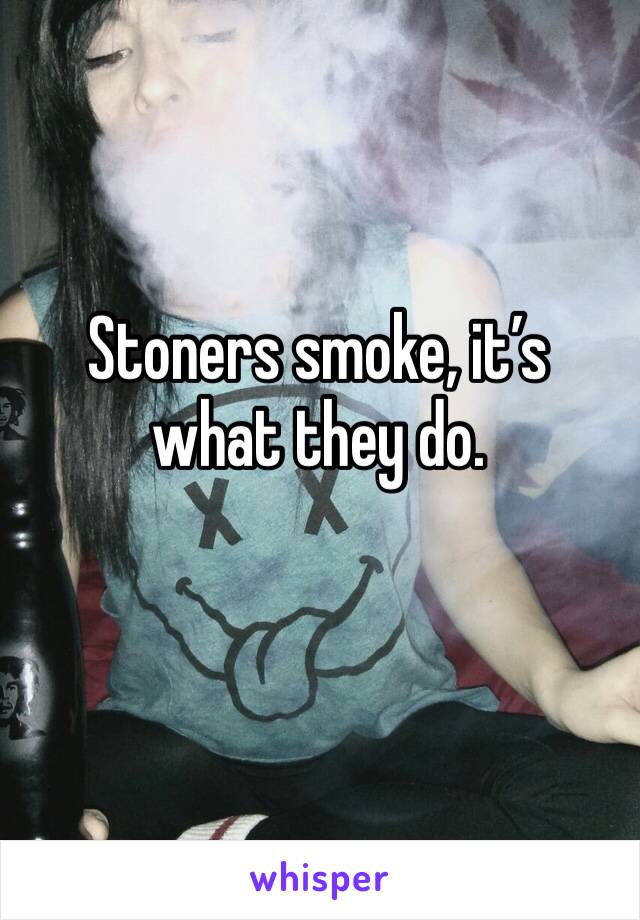 Stoners smoke, it’s what they do. 