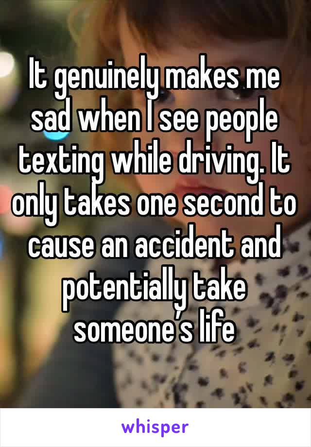 It genuinely makes me sad when I see people texting while driving. It only takes one second to cause an accident and potentially take someone’s life