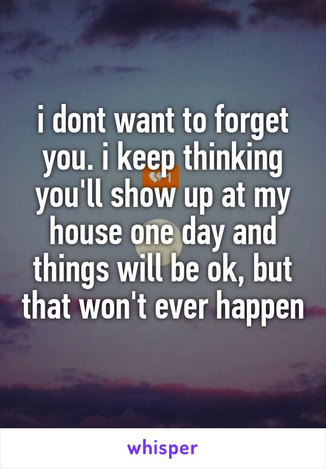 i dont want to forget you. i keep thinking you'll show up at my house one day and things will be ok, but that won't ever happen 