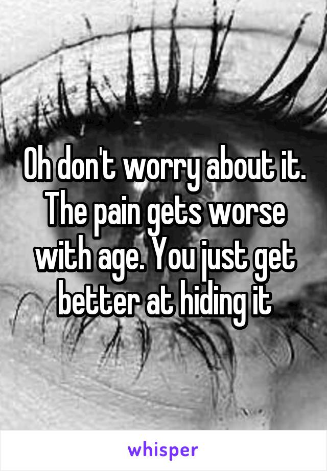 Oh don't worry about it. The pain gets worse with age. You just get better at hiding it