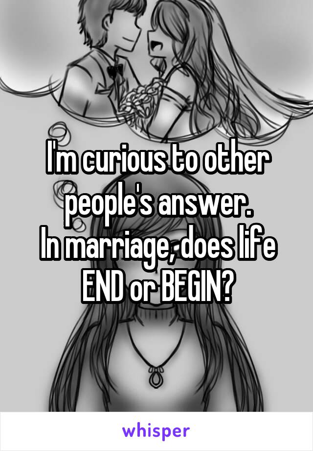 I'm curious to other people's answer.
In marriage, does life
END or BEGIN?