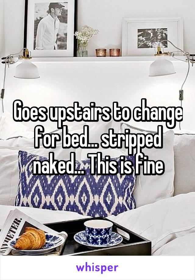 Goes upstairs to change for bed... stripped naked... This is fine