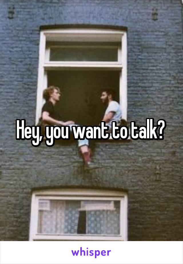 Hey, you want to talk? 