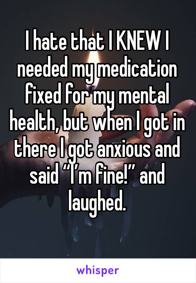 I hate that I KNEW I needed my medication fixed for my mental health, but when I got in there I got anxious and said “I’m fine!” and laughed. 