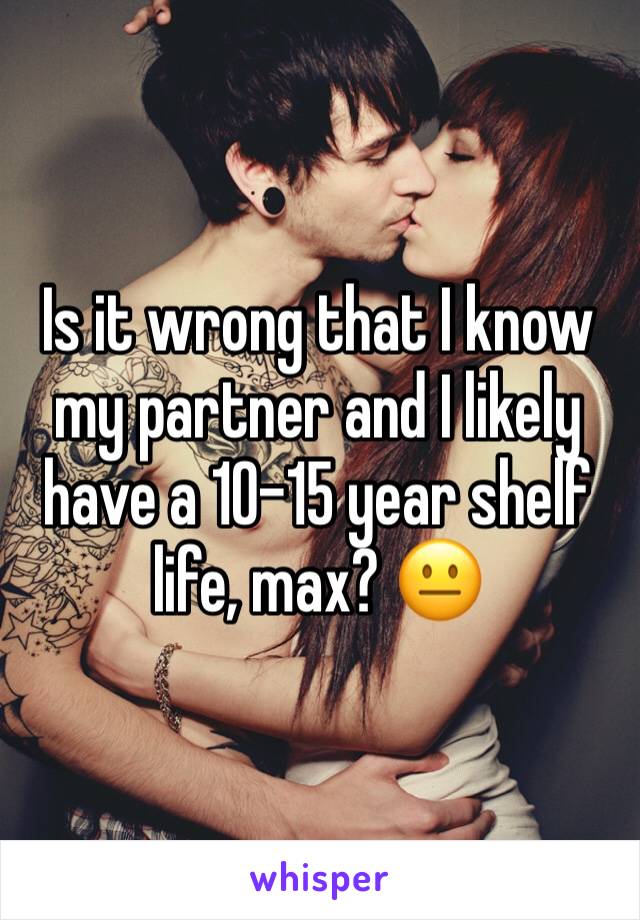 Is it wrong that I know my partner and I likely have a 10-15 year shelf life, max? 😐