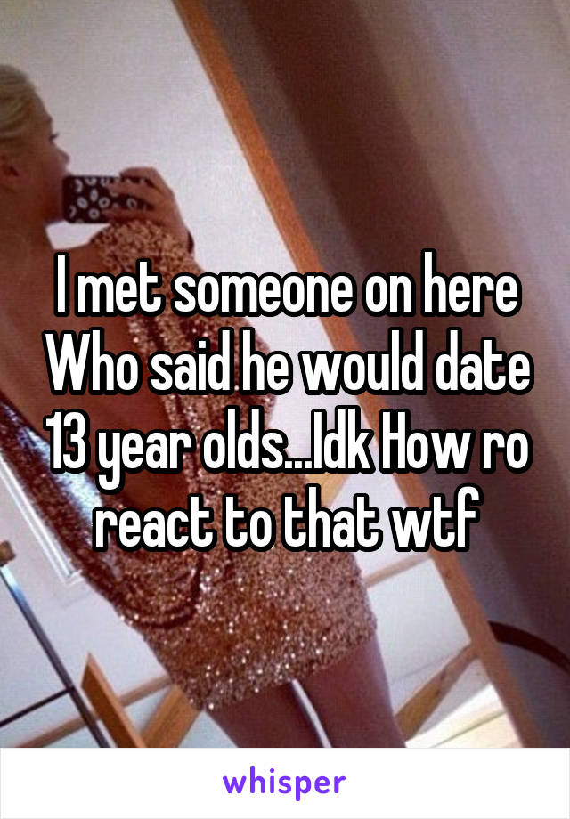 I met someone on here Who said he would date 13 year olds...Idk How ro react to that wtf