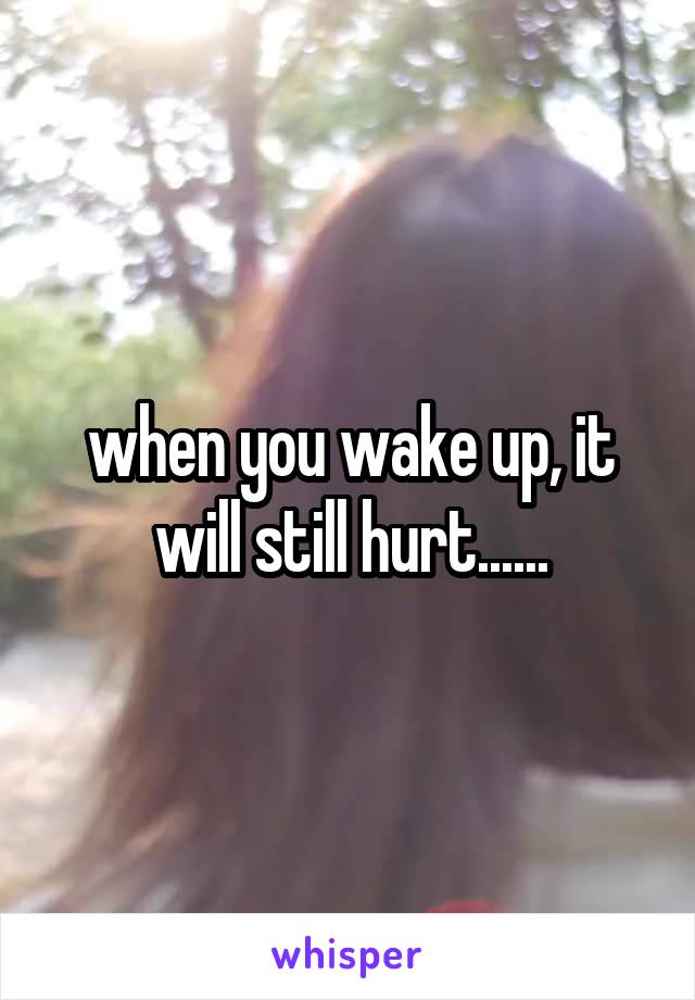 when you wake up, it will still hurt......