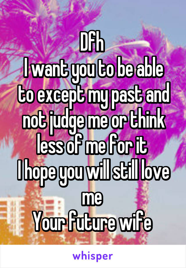 Dfh 
I want you to be able to except my past and not judge me or think less of me for it 
I hope you will still love me 
Your future wife 