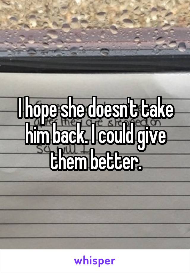 I hope she doesn't take him back. I could give them better.