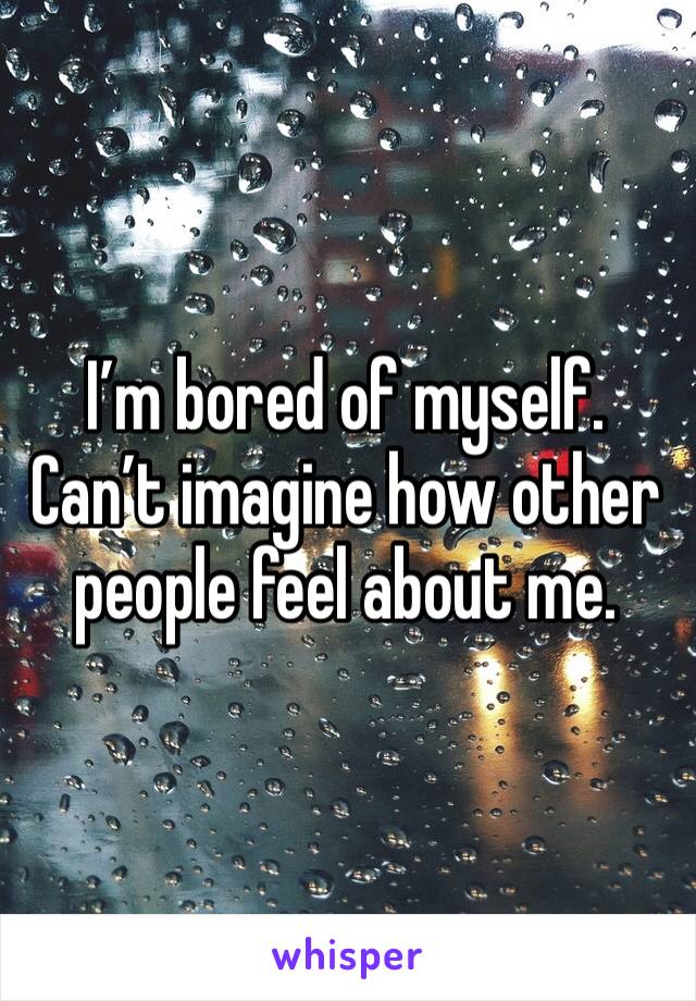 I’m bored of myself. Can’t imagine how other people feel about me.