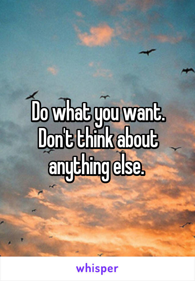 Do what you want. Don't think about anything else. 