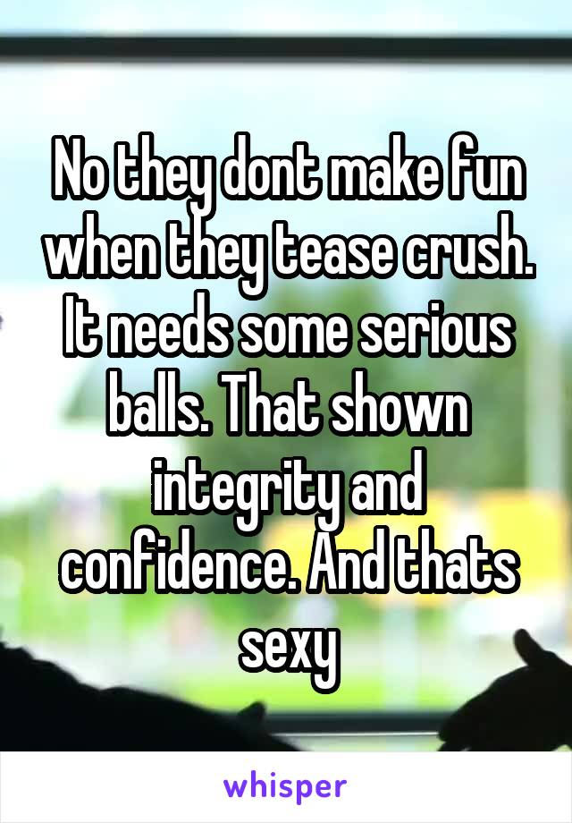 No they dont make fun when they tease crush. It needs some serious balls. That shown integrity and confidence. And thats sexy