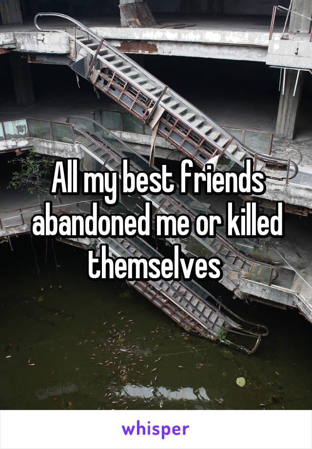 All my best friends abandoned me or killed themselves 