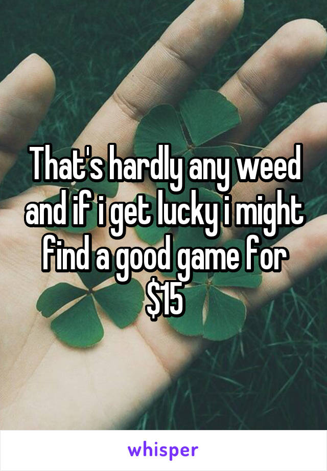 That's hardly any weed and if i get lucky i might find a good game for $15