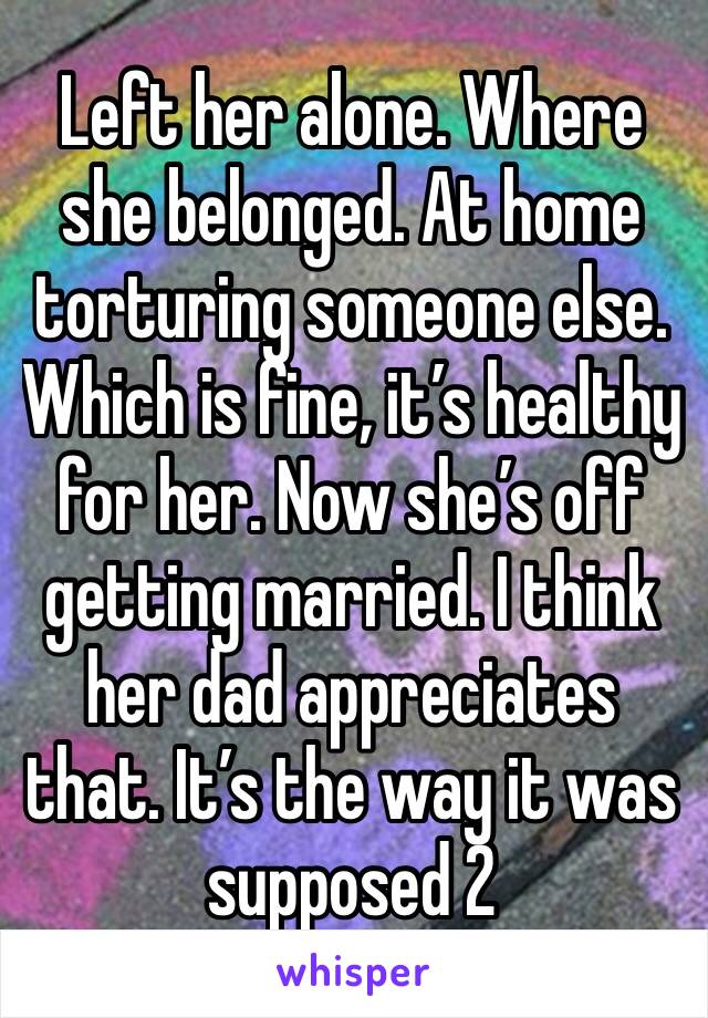 Left her alone. Where she belonged. At home torturing someone else. Which is fine, it’s healthy for her. Now she’s off getting married. I think her dad appreciates that. It’s the way it was supposed 2