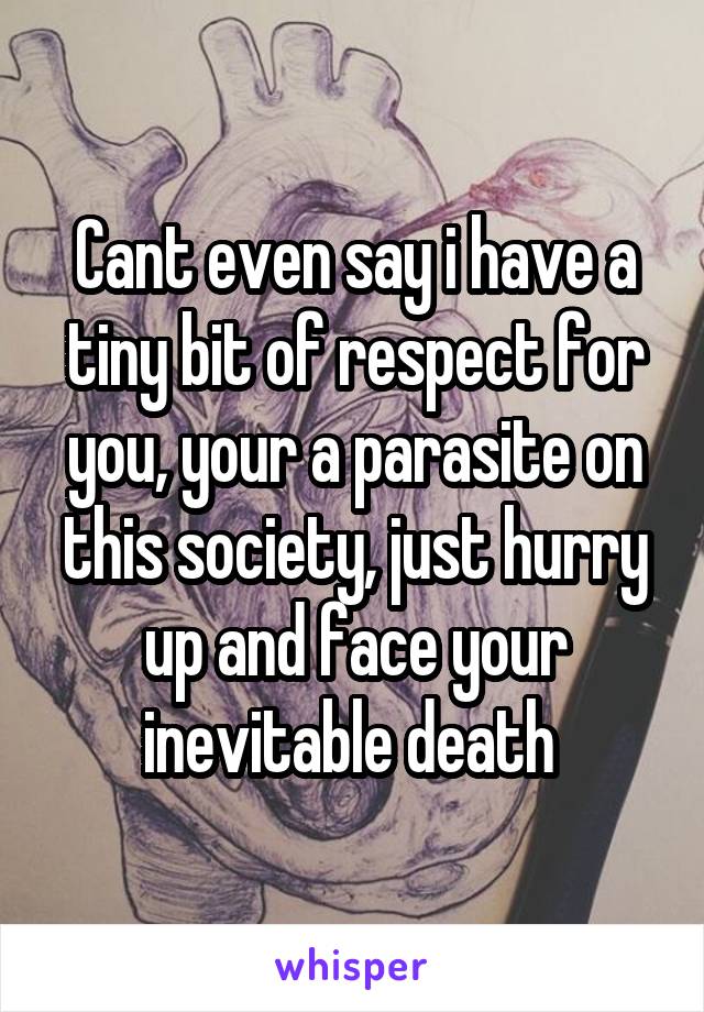 Cant even say i have a tiny bit of respect for you, your a parasite on this society, just hurry up and face your inevitable death 