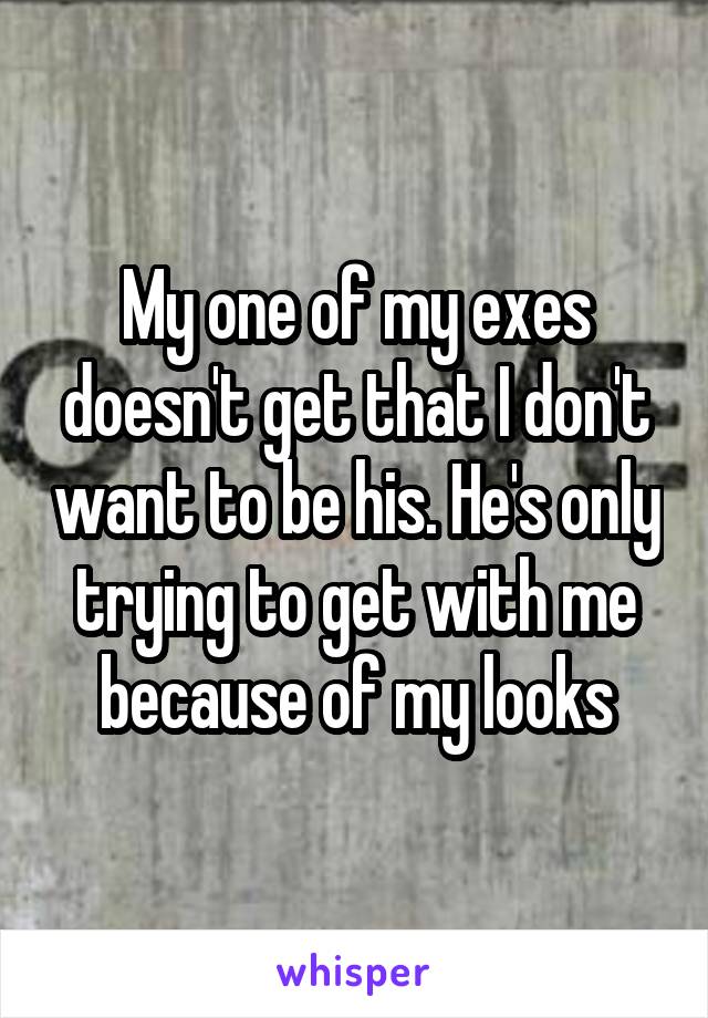 My one of my exes doesn't get that I don't want to be his. He's only trying to get with me because of my looks
