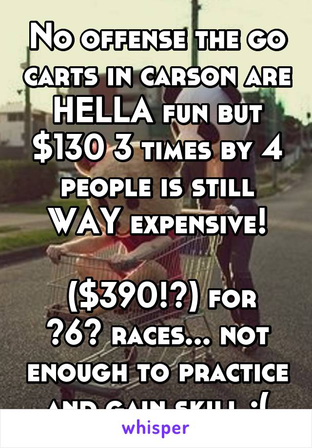No offense the go carts in carson are HELLA fun but $130 3 times by 4 people is still WAY expensive!

 ($390!?) for ~6~ races... not enough to practice and gain skill :(