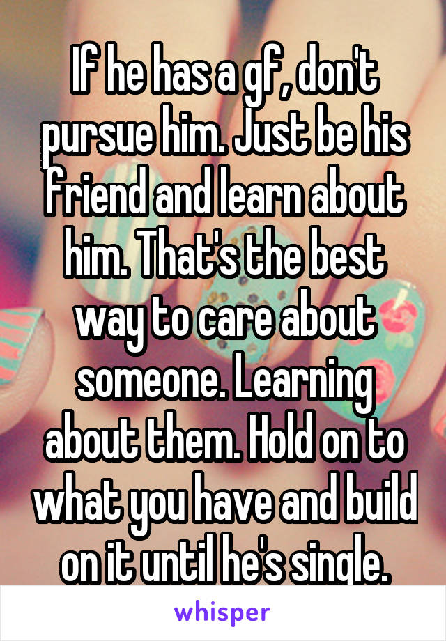 If he has a gf, don't pursue him. Just be his friend and learn about him. That's the best way to care about someone. Learning about them. Hold on to what you have and build on it until he's single.