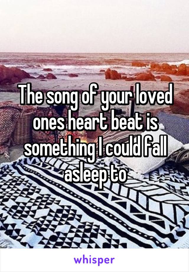 The song of your loved ones heart beat is something I could fall asleep to