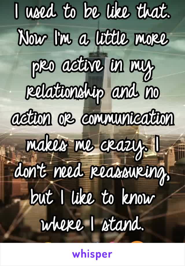 I used to be like that. Now I'm a little more pro active in my relationship and no action or communication makes me crazy. I don't need reassuring, but I like to know where I stand.
😊💜🌠🌼☮️