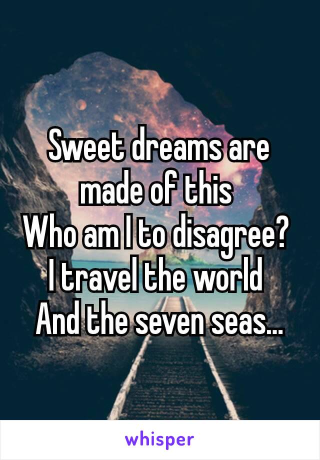 Sweet dreams are made of this 
Who am I to disagree? 
I travel the world 
And the seven seas…