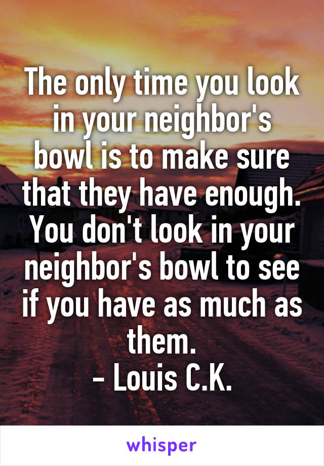 The only time you look in your neighbor's bowl is to make sure that they have enough. You don't look in your neighbor's bowl to see if you have as much as them.
- Louis C.K.