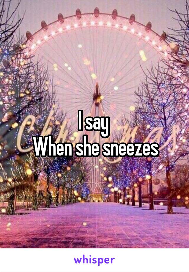 I say 
When she sneezes