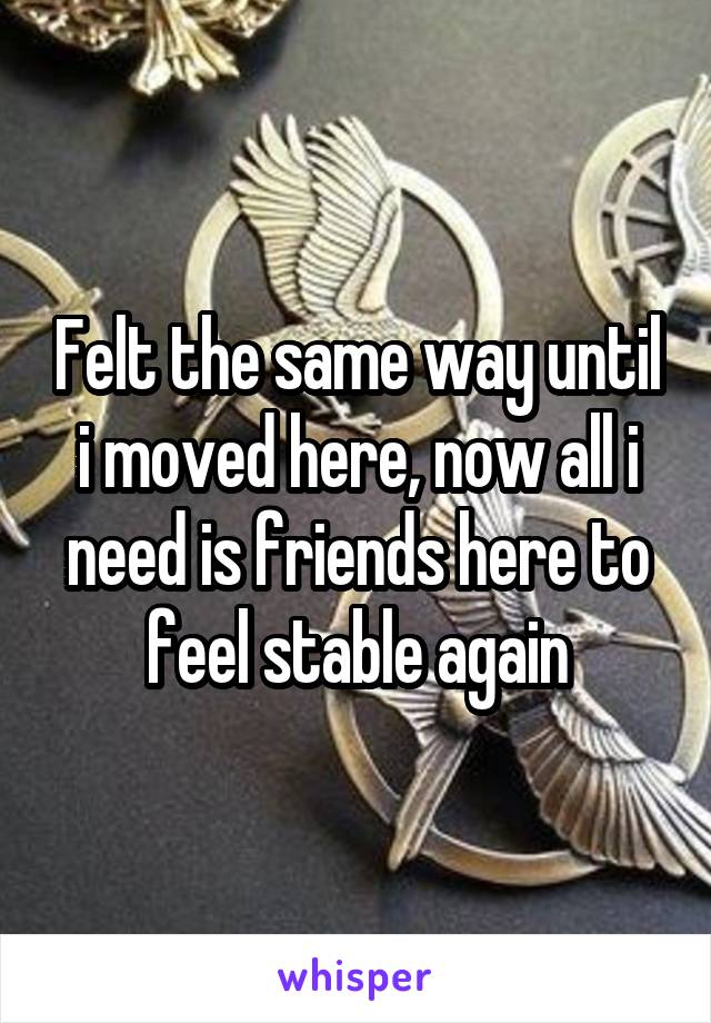 Felt the same way until i moved here, now all i need is friends here to feel stable again