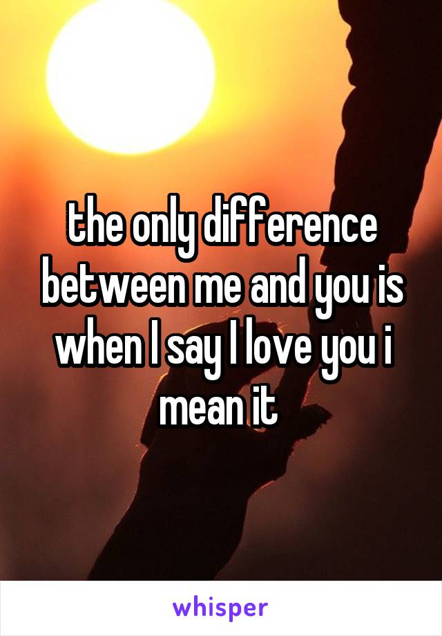 the only difference between me and you is when I say I love you i mean it 