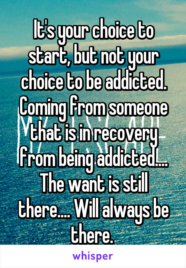 It's your choice to start, but not your choice to be addicted. Coming from someone that is in recovery from being addicted.... The want is still there.... Will always be there. 