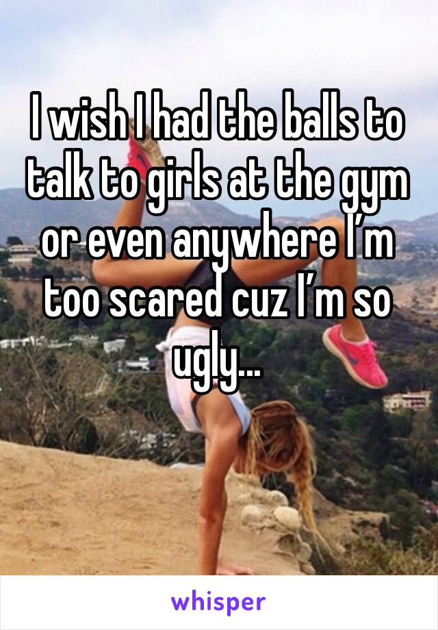 I wish I had the balls to talk to girls at the gym or even anywhere I’m too scared cuz I’m so ugly... 