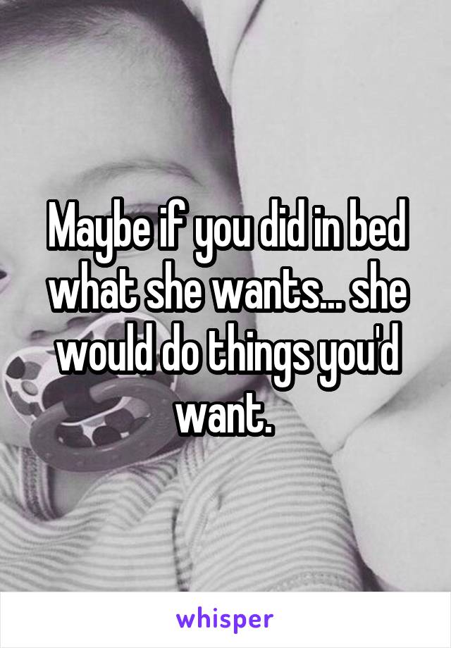 Maybe if you did in bed what she wants... she would do things you'd want. 