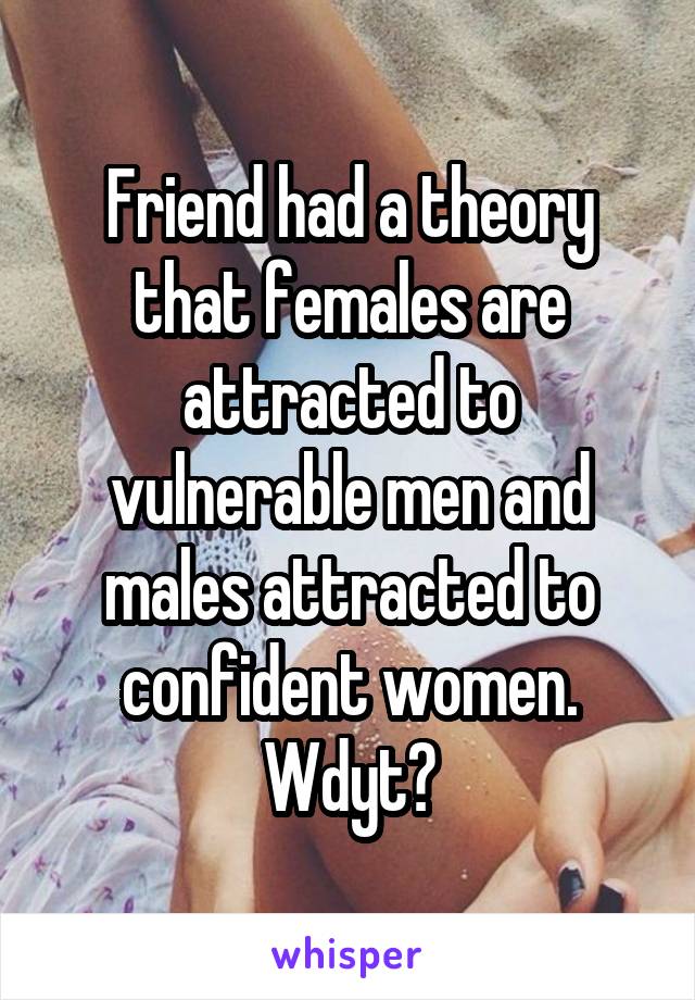 Friend had a theory that females are attracted to vulnerable men and males attracted to confident women. Wdyt?