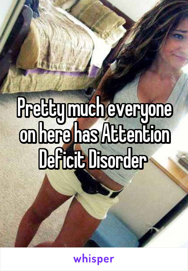 Pretty much everyone on here has Attention Deficit Disorder 