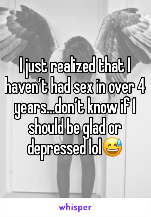 I just realized that I haven’t had sex in over 4 years...don’t know if I should be glad or depressed lol😅