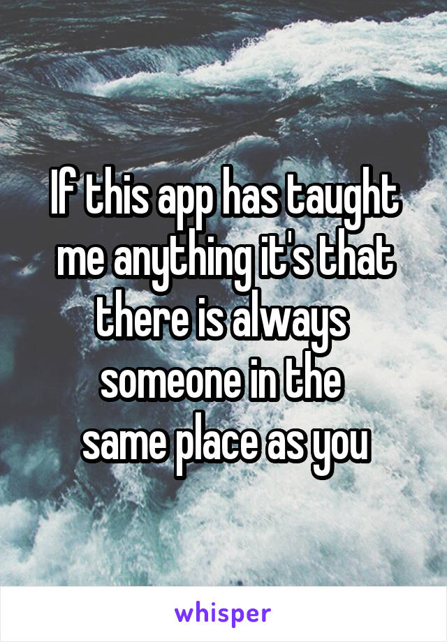 If this app has taught
me anything it's that
there is always 
someone in the 
same place as you