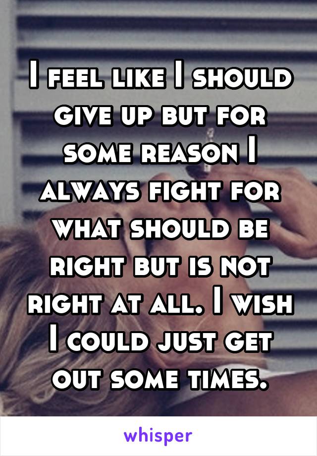 I feel like I should give up but for some reason I always fight for what should be right but is not right at all. I wish I could just get out some times.