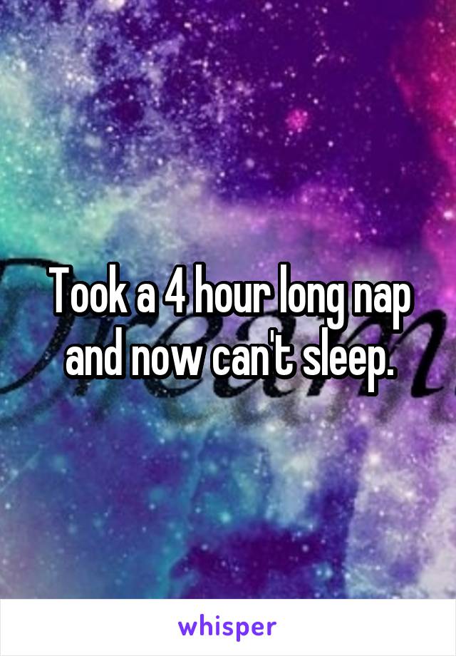 Took a 4 hour long nap and now can't sleep.