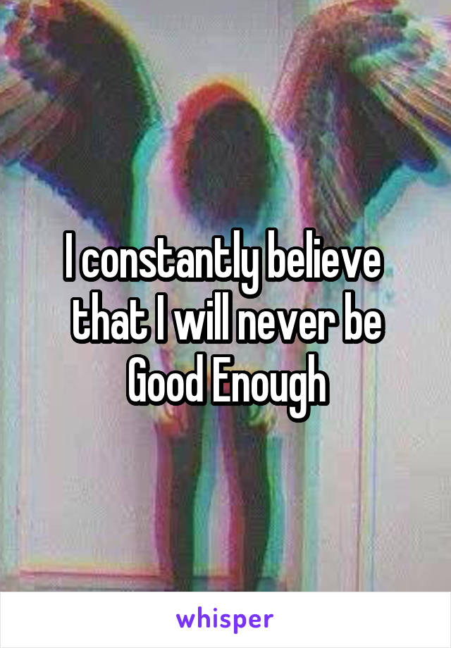 I constantly believe 
that I will never be
Good Enough