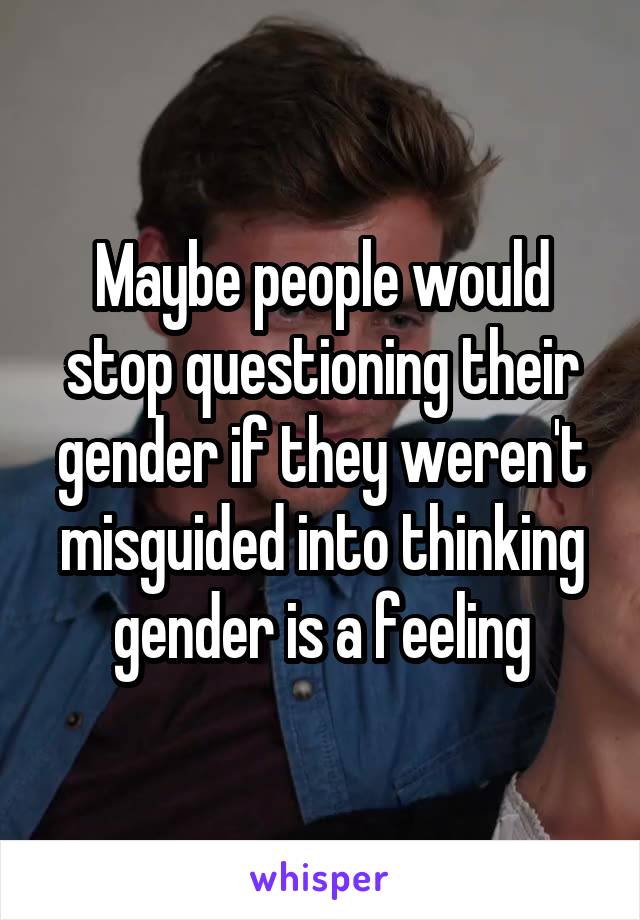 Maybe people would stop questioning their gender if they weren't misguided into thinking gender is a feeling